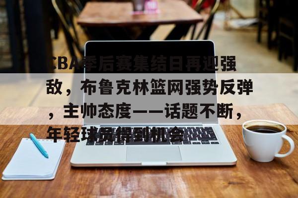 乐鱼体育官网投注-CBA季后赛集结日再迎强敌，布鲁克林篮网强势反弹，主帅态度——话题不断，年轻球员得到机会