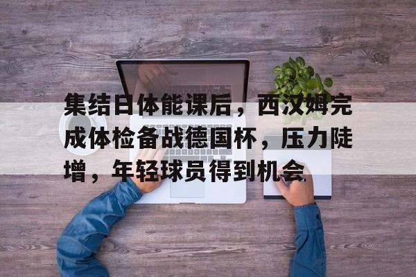 乐鱼体育在线-集结日体能课后，西汉姆完成体检备战德国杯，压力陡增，年轻球员得到机会